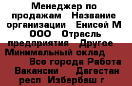 Менеджер по продажам › Название организации ­ Енисей-М, ООО › Отрасль предприятия ­ Другое › Минимальный оклад ­ 100 000 - Все города Работа » Вакансии   . Дагестан респ.,Избербаш г.